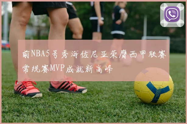 前NBA5号秀海佐尼亚荣膺西甲联赛常规赛MVP成就新高峰