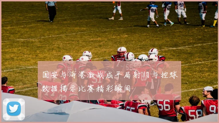 国安与海港激战成平局射门与控球数据揭示比赛精彩瞬间