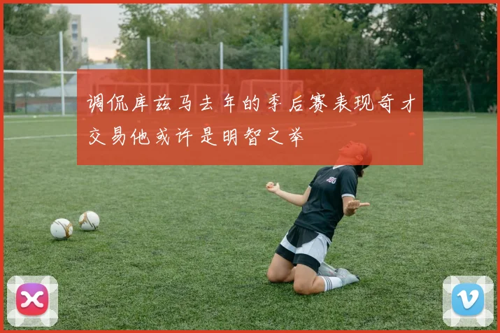 调侃库兹马去年的季后赛表现奇才交易他或许是明智之举