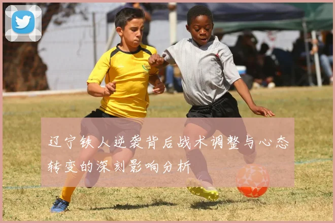 辽宁铁人逆袭背后战术调整与心态转变的深刻影响分析