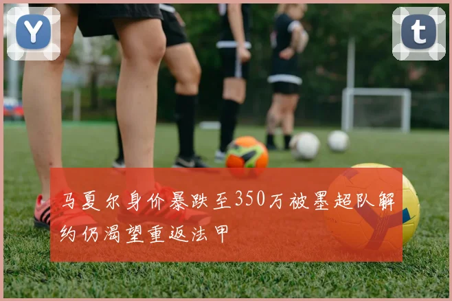 马夏尔身价暴跌至350万被墨超队解约仍渴望重返法甲