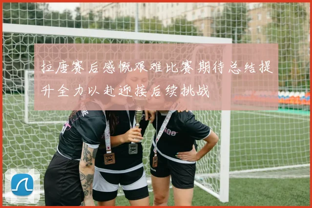 拉唐赛后感慨艰难比赛期待总结提升全力以赴迎接后续挑战