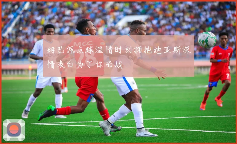 姆巴佩点球温情时刻拥抱迪亚斯深情表白为了你而战