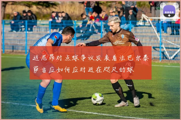 迈尼昂对点球争议发表看法巴尔泰萨吉应如何应对近在咫尺的球