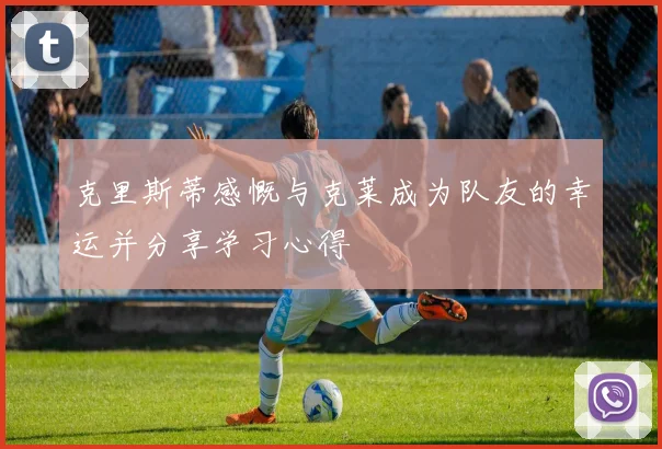克里斯蒂感慨与克莱成为队友的幸运并分享学习心得