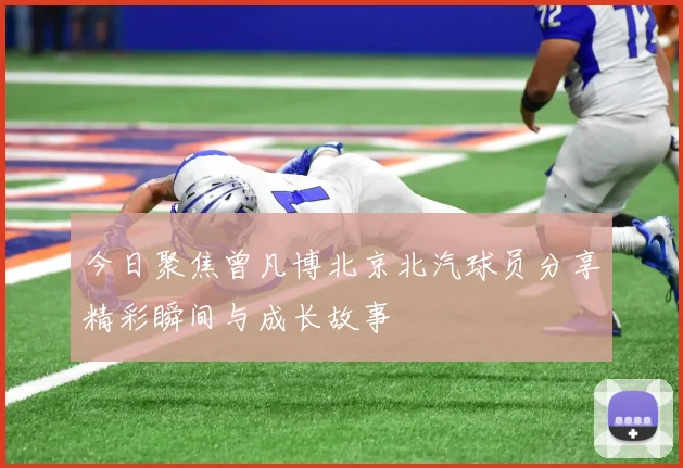 今日聚焦曾凡博北京北汽球员分享精彩瞬间与成长故事