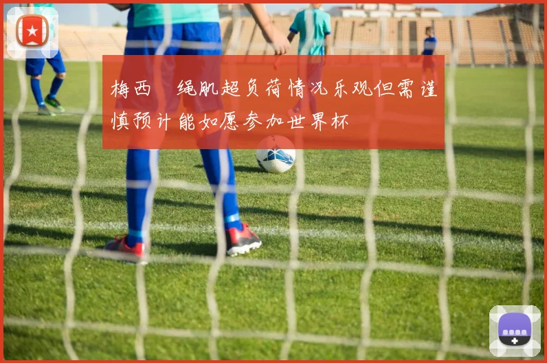 梅西腘绳肌超负荷情况乐观但需谨慎预计能如愿参加世界杯
