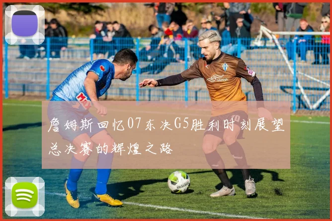 詹姆斯回忆07东决G5胜利时刻展望总决赛的辉煌之路