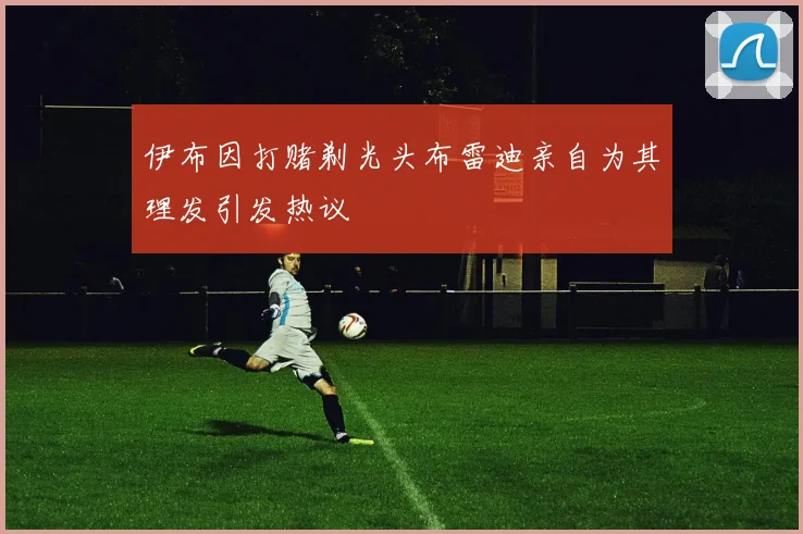 伊布因打赌剃光头布雷迪亲自为其理发引发热议
